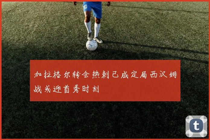加拉格尔转会热刺已成定局西汉姆战或迎首秀时刻