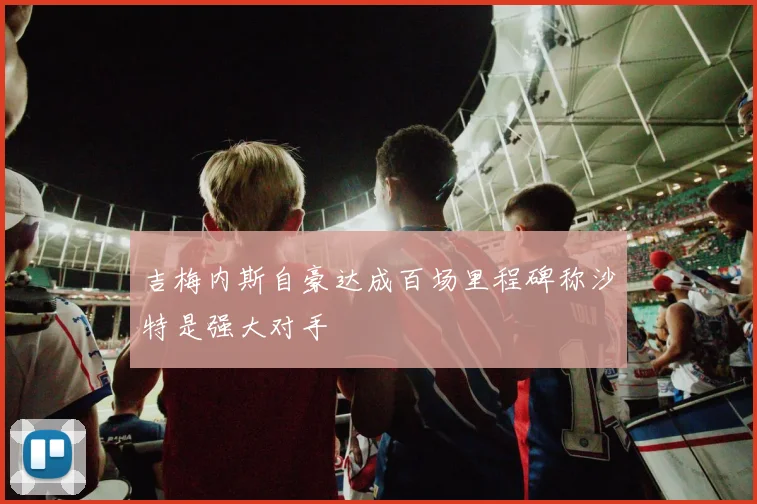 吉梅内斯自豪达成百场里程碑称沙特是强大对手