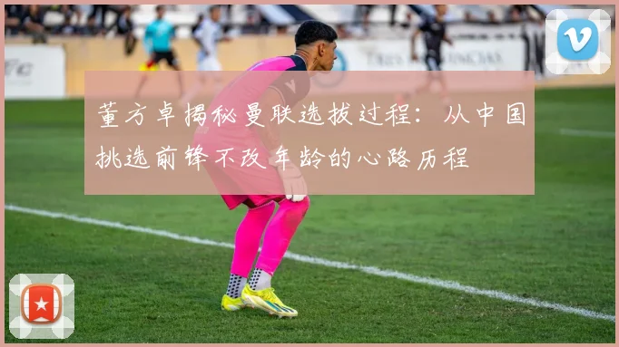 董方卓揭秘曼联选拔过程：从中国挑选前锋不改年龄的心路历程