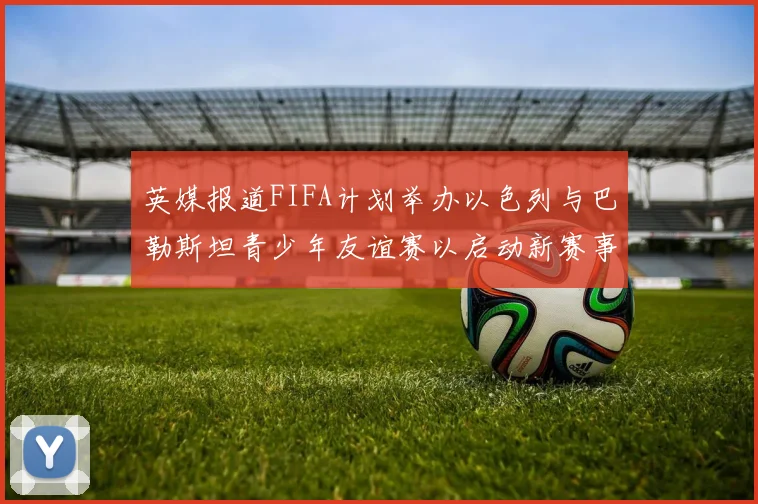 英媒报道FIFA计划举办以色列与巴勒斯坦青少年友谊赛以启动新赛事