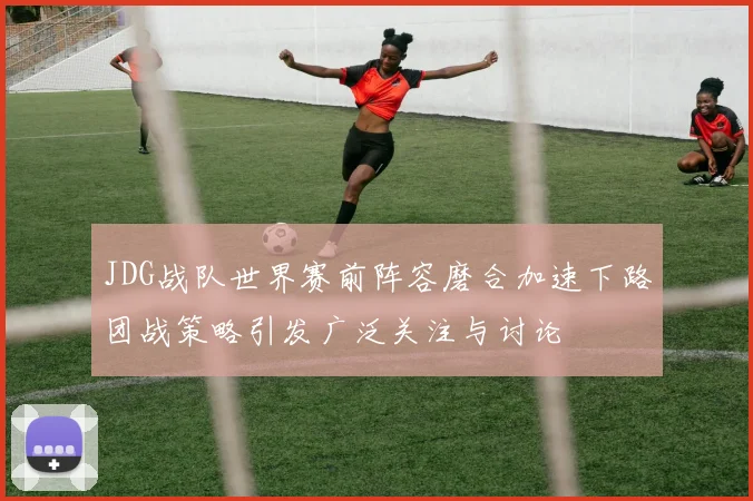 JDG战队世界赛前阵容磨合加速下路团战策略引发广泛关注与讨论