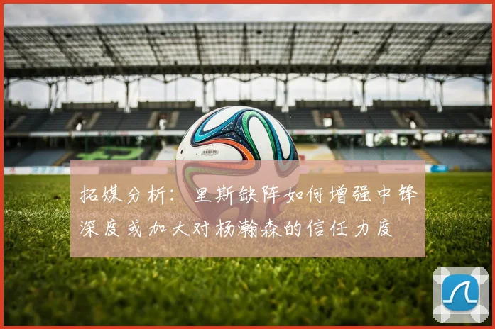 拓媒分析：里斯缺阵如何增强中锋深度或加大对杨瀚森的信任力度