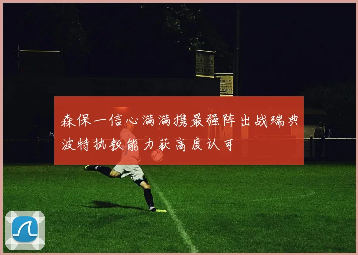 森保一信心满满携最强阵出战瑞典波特执教能力获高度认可