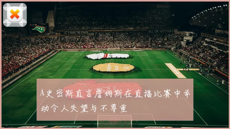 A史密斯直言詹姆斯在直播比赛中举动令人失望与不尊重