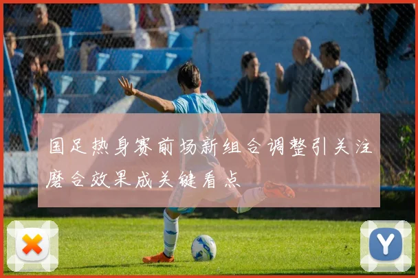 国足热身赛前场新组合调整引关注磨合效果成关键看点