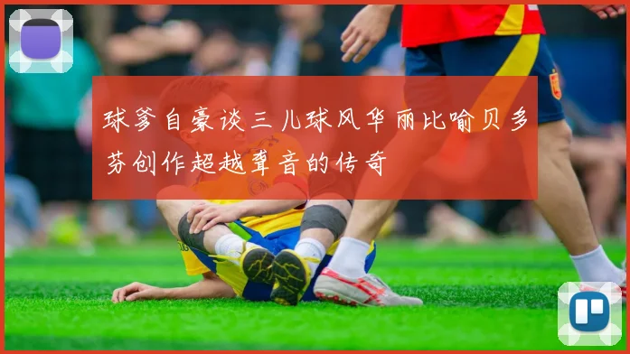 球爹自豪谈三儿球风华丽比喻贝多芬创作超越聋音的传奇