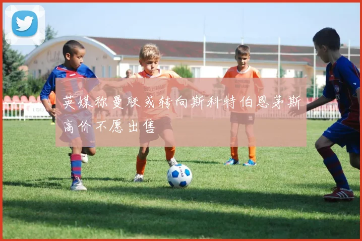 英媒称曼联或转向斯科特伯恩茅斯高价不愿出售