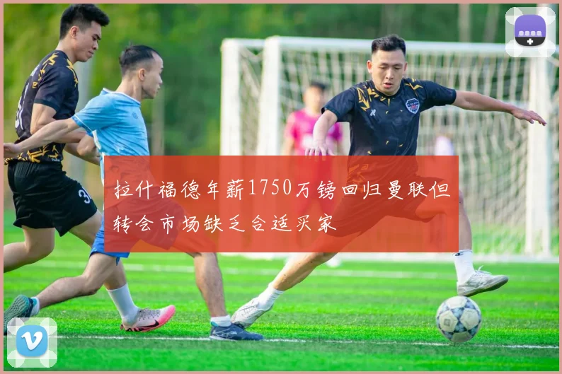拉什福德年薪1750万镑回归曼联但转会市场缺乏合适买家