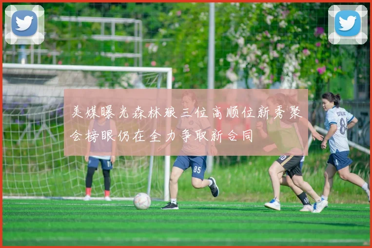 美媒曝光森林狼三位高顺位新秀聚会榜眼仍在全力争取新合同