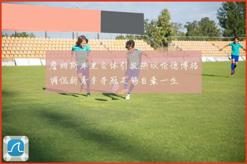 詹姆斯库里合体引发热议伦德博格调侃新秀季夺冠足够自豪一生