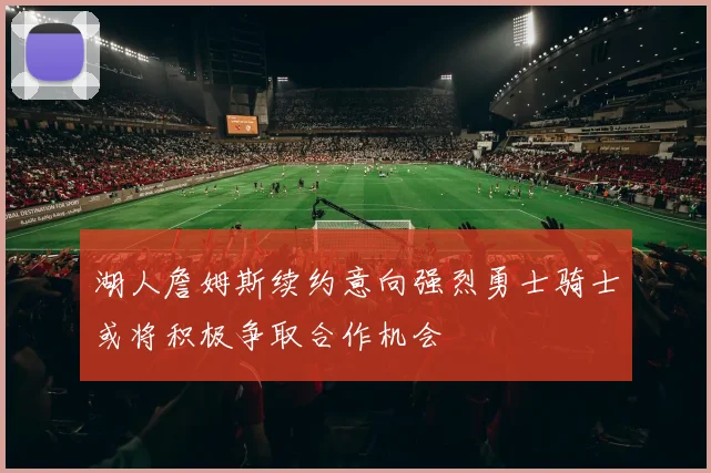 湖人詹姆斯续约意向强烈勇士骑士或将积极争取合作机会