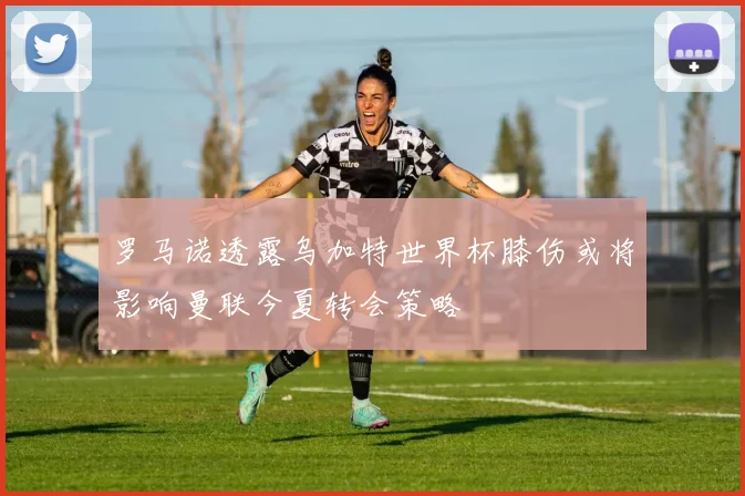 罗马诺透露乌加特世界杯膝伤或将影响曼联今夏转会策略