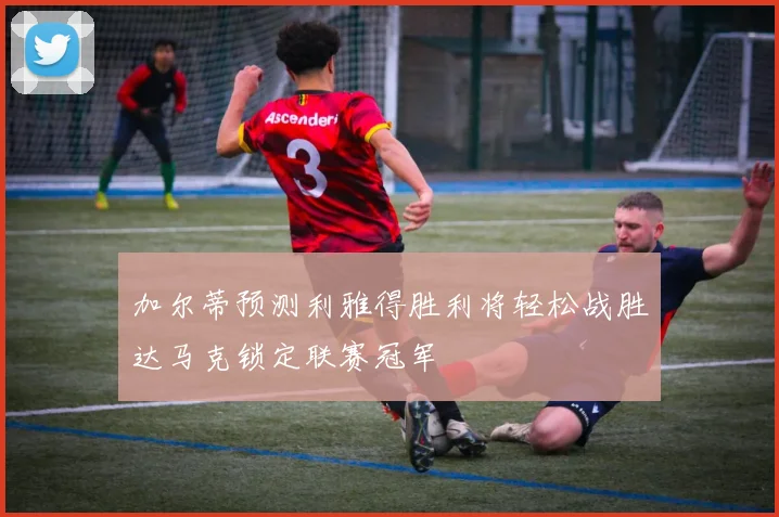 加尔蒂预测利雅得胜利将轻松战胜达马克锁定联赛冠军