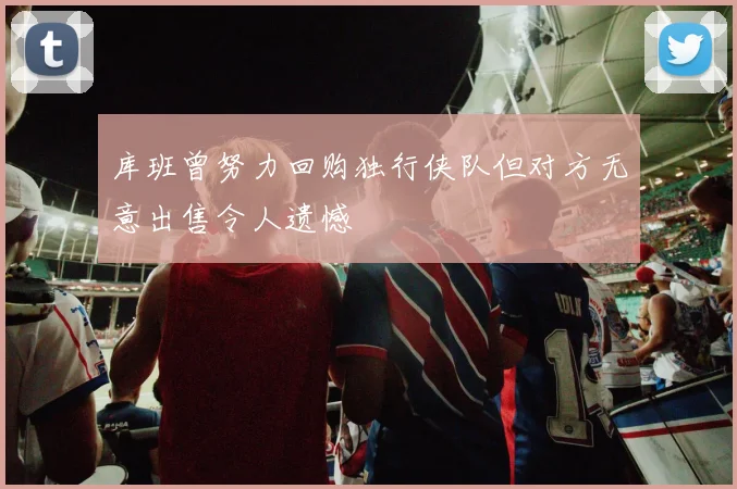 库班曾努力回购独行侠队但对方无意出售令人遗憾