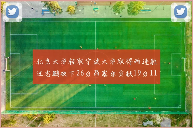 北京大学轻取宁波大学取得两连胜汪志鹏砍下26分昂塞尔贡献19分11篮板5助攻