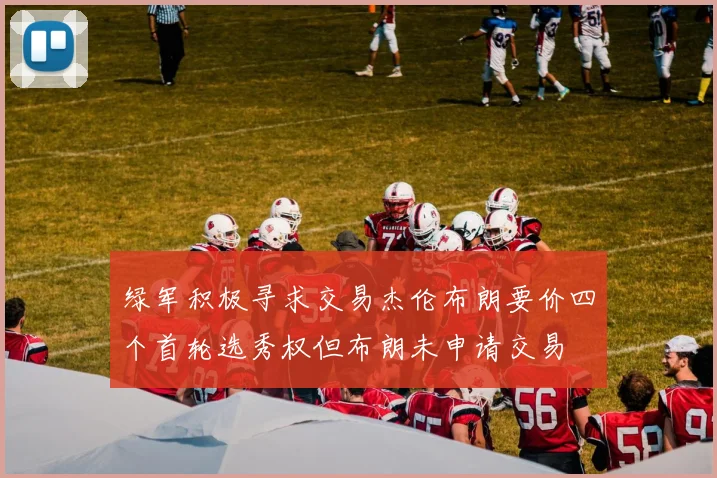 绿军积极寻求交易杰伦布朗要价四个首轮选秀权但布朗未申请交易