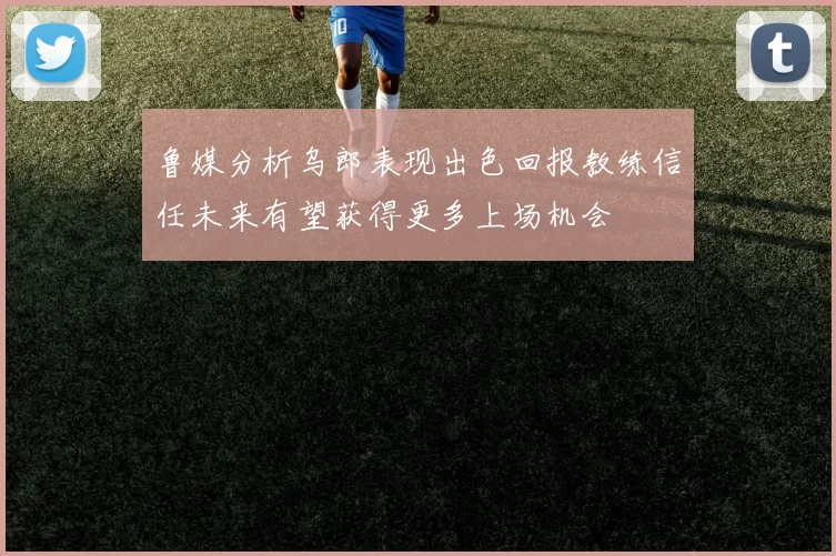 鲁媒分析乌郎表现出色回报教练信任未来有望获得更多上场机会