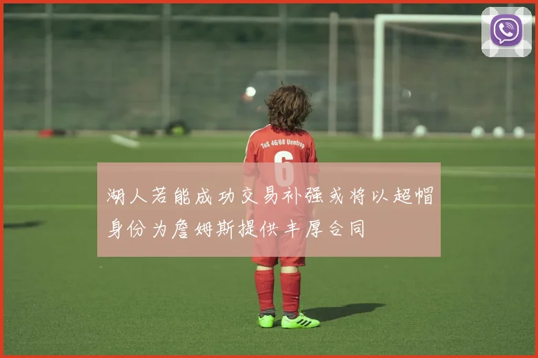 湖人若能成功交易补强或将以超帽身份为詹姆斯提供丰厚合同