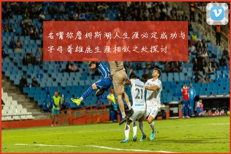名嘴称詹姆斯湖人生涯必定成功与字母哥雄鹿生涯相似之处探讨