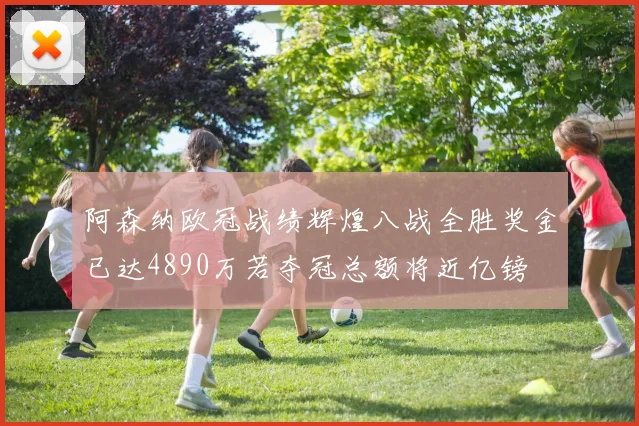 阿森纳欧冠战绩辉煌八战全胜奖金已达4890万若夺冠总额将近亿镑