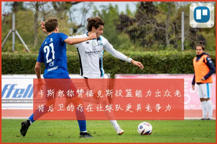 卡斯尔称赞福克斯投篮能力出众老将后卫的存在让球队更具竞争力