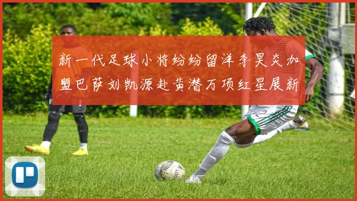 新一代足球小将纷纷留洋李昊炎加盟巴萨刘凯源赴黄潜万项红星展新希望