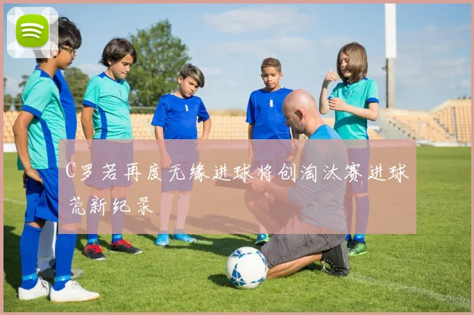 C罗若再度无缘进球将创淘汰赛进球荒新纪录